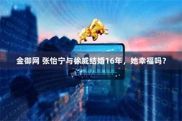 金御网 张怡宁与徐威结婚16年，她幸福吗？