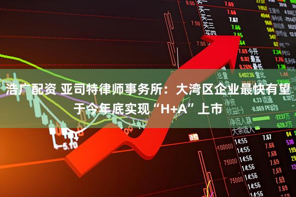 浩广配资 亚司特律师事务所：大湾区企业最快有望于今年底实现“H+A”上市