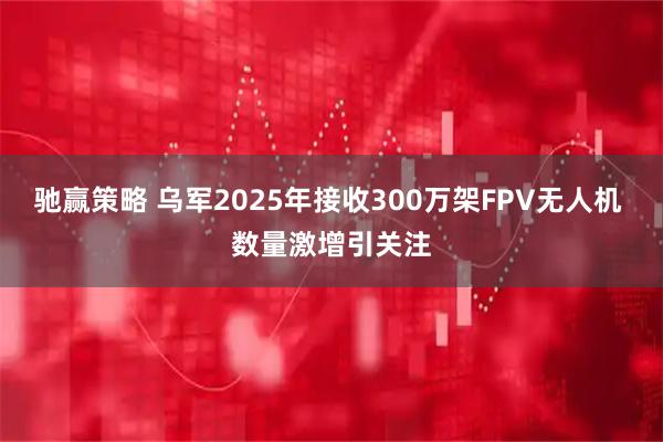 驰赢策略 乌军2025年接收300万架FPV无人机 数量激增引关注