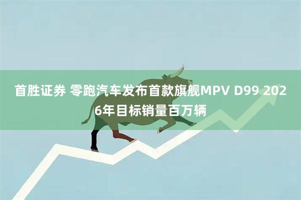 首胜证券 零跑汽车发布首款旗舰MPV D99 2026年目标销量百万辆