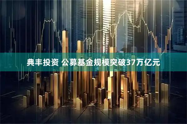 典丰投资 公募基金规模突破37万亿元