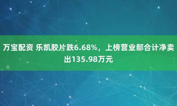 万宝配资 乐凯胶片跌6.68%，上榜营业部合计净卖出135.98万元