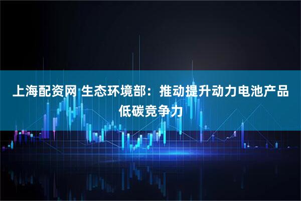 上海配资网 生态环境部：推动提升动力电池产品低碳竞争力
