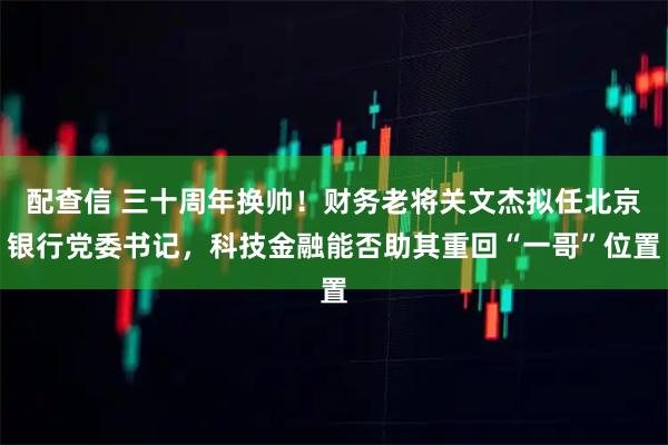 配查信 三十周年换帅！财务老将关文杰拟任北京银行党委书记，科技金融能否助其重回“一哥”位置