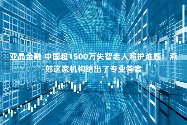 亚晶金融 中国超1500万失智老人照护难题：燕郊这家机构给出了专业答案