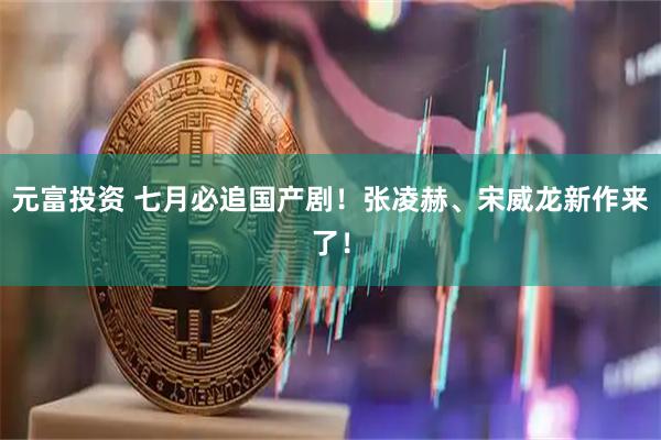 元富投资 七月必追国产剧!张凌赫、宋威龙新作来了!